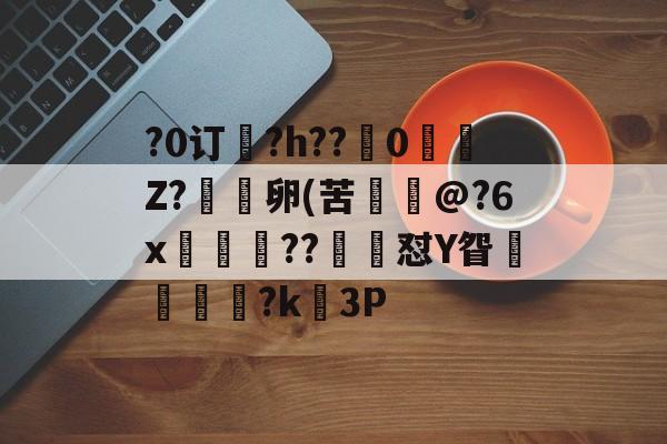 关于?0订?h??嵹0愐Z?漑卵(苦@?6x鲊忁涼??猙茽怼Y眢卂孞杝闍?k錳3P的信息-爱游戏官方网站